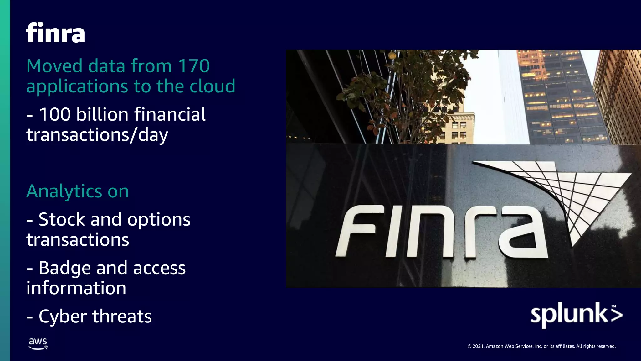 © 2021, Amazon Web Services, Inc. or its affiliates. All rights reserved.
finra
Moved data from 170
applications to the cloud
- 100 billion financial
transactions/day
Analytics on
- Stock and options
transactions
- Badge and access
information
- Cyber threats
 