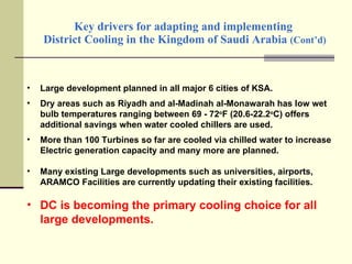 Key drivers for adapting and implementing  District Cooling in the Kingdom of Saudi Arabia  (Cont’d) Large development planned in all major 6 cities of KSA. Dry areas such as Riyadh and al-Madinah al-Monawarah has low wet bulb temperatures ranging between 69 - 72 o F (20.6-22.2 o C) offers additional savings when water cooled chillers are used. More than 100 Turbines so far are cooled via chilled water to increase Electric generation capacity and many more are planned. Many existing Large developments such as universities, airports, ARAMCO Facilities are currently updating their existing facilities. DC is becoming the primary cooling choice for all large developments. 