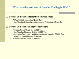 What are the prospect of District Cooling in KSA? Current DC Schemes Recently Commissioned: Al Rashid Mall expansion 12,500 Ton. King Abdullah University of Science and Technology 45,000 Ton Current DC Schemes under construction: Princess Noura University 55,000 Ton. King Abdullah Financial District 90,000 Ton Information Technology and Communication complex 25,000 Ton Hadeed Industrial Facility 16,000 ton. KSU Endowment Fund 15,000 Ton. 