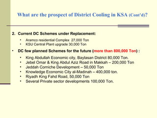 What are the prospect of District Cooling in KSA  (Cont’d) ? Current DC Schemes under Replacement: Aramco residential Complex  27,000 Ton KSU Central Plant upgrade 30,000 Ton DC few planned Schemes for the future ( more than 800,000 Ton ) : King Abdullah Economic city, Baylasan District 80,000 Ton. Jebel Omar & King Abdul Aziz Road in Makkah – 200,000 Ton Jeddah Corniche Development – 50,000 Ton Knowledge Economic City al-Madinah – 400,000 ton. Riyadh King Fahd Road, 50,000 Ton Several Private sector developments 100,000 Ton. 