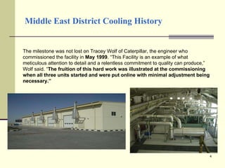 Middle East District Cooling History The milestone was not lost on Tracey Wolf of Caterpillar, the engineer who commissioned the facility in  May 1999 . “This Facility is an example of what meticulous attention to detail and a relentless commitment to quality can produce,” Wolf said. “ The fruition of this hard work was illustrated at the commissioning when all three units started and were put online with minimal adjustment being necessary.” 