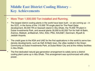 Middle East District Cooling History –  Key Achievements More Than 1,500,000 Ton installed and Running. The largest district cooling plants in the world have been built – or are coming up – in the GCC, in the forms of the 110,000 TR single plant for The Pearl Qatar development, 80,000 TR on Sawwah island in Abu Dhabi, the 75,000 TR plant in Dubai Investments Park, and several plants 30,000 to 60,000 Ton for Hafr Al Batin, Aramco, Makkah, al-Madinah, KAU, KSU, PNU, KAUS&T, Dammam, Riyadh & Jeddah Airports.  The credit goes to the KSA and UAE for the first applications in the world to serve low-density developments, such as Hafr Al Batin town, the villas nestled in the Green Community at Dubai Investments Park, at Dubai Motor City and at the military facilities in Abu Dhabi. The first dedicated natural gas-generation arrangement to solely serve a district cooling plant came up in Abu Dhabi. This arrangement was synchronized with utility power. 