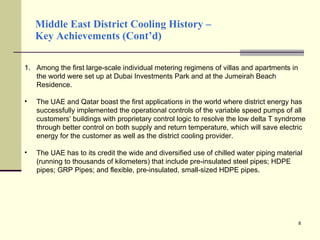 Middle East District Cooling History –  Key Achievements (Cont’d) Among the first large-scale individual metering regimens of villas and apartments in the world were set up at Dubai Investments Park and at the Jumeirah Beach Residence. The UAE and Qatar boast the first applications in the world where district energy has successfully implemented the operational controls of the variable speed pumps of all customers’ buildings with proprietary control logic to resolve the low delta T syndrome through better control on both supply and return temperature, which will save electric energy for the customer as well as the district cooling provider. The UAE has to its credit the wide and diversified use of chilled water piping material (running to thousands of kilometers) that include pre-insulated steel pipes; HDPE pipes; GRP Pipes; and flexible, pre-insulated, small-sized HDPE pipes. 