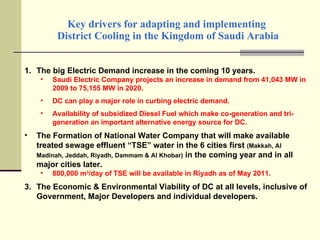 Key drivers for adapting and implementing  District Cooling in the Kingdom of Saudi Arabia The big Electric Demand increase in the coming 10 years. Saudi Electric Company projects an increase in demand from 41,043 MW in 2009 to 75,155 MW in 2020. DC can play a major role in curbing electric demand. Availability of subsidized Diesel Fuel which make co-generation and tri-generation an important alternative energy source for DC. The Formation of National Water Company that will make available treated sewage effluent “TSE” water in the 6 cities first  (Makkah, Al Madinah, Jeddah, Riyadh, Dammam & Al Khobar)  in the coming year and in all major cities later. 800,000 m 3 /day of TSE will be available in Riyadh as of May 2011. The Economic & Environmental Viability of DC at all levels, inclusive of Government, Major Developers and individual developers. 