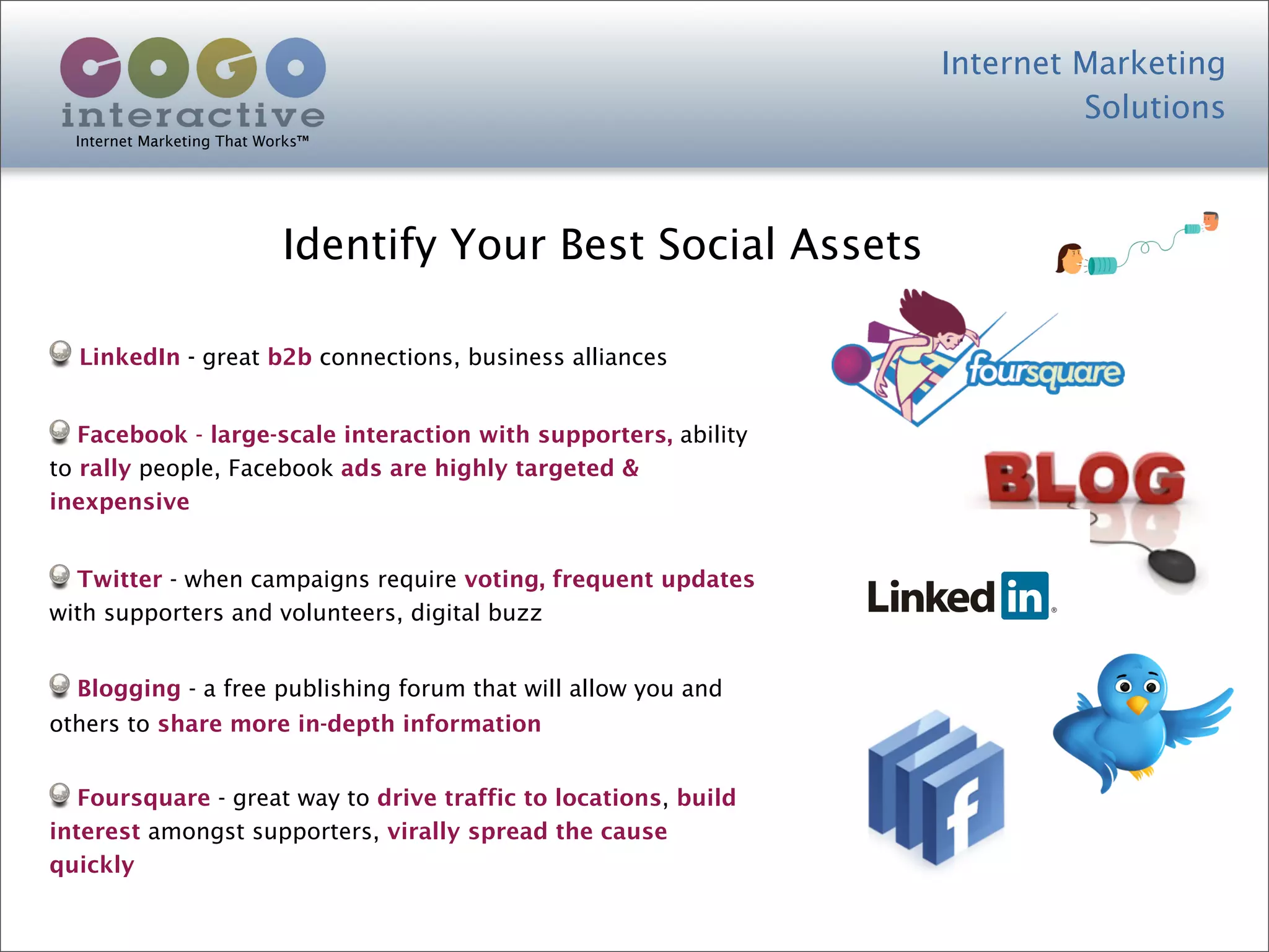 Internet Marketing
                                                                          Solutions
  Internet Marketing That Works™




                            Identify Your Best Social Assets

  LinkedIn - great b2b connections, business alliances


   Facebook - large-scale interaction with supporters, ability
to rally people, Facebook ads are highly targeted &
inexpensive


  Twitter - when campaigns require voting, frequent updates
with supporters and volunteers, digital buzz


  Blogging - a free publishing forum that will allow you and
others to share more in-depth information


   Foursquare - great way to drive traffic to locations, build
interest amongst supporters, virally spread the cause
quickly
 