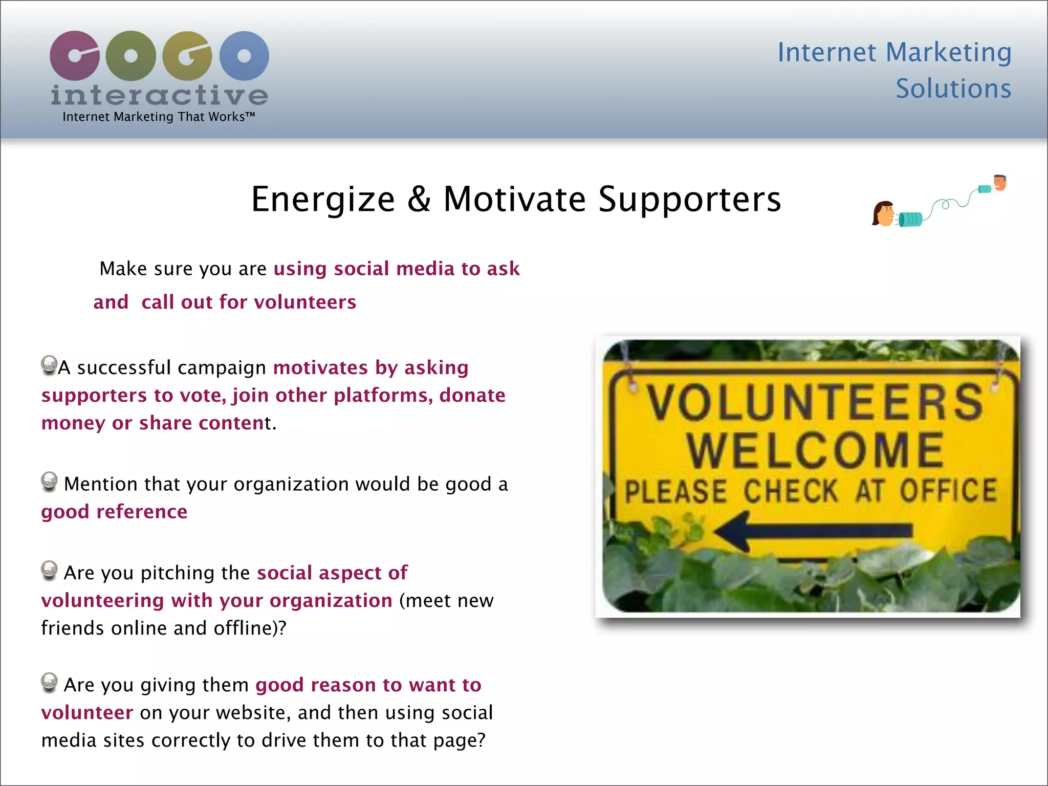 Internet Marketing
                                                                     Solutions
  Internet Marketing That Works™




                               Energize & Motivate Supporters
       Make sure you are using social media to ask
      and call out for volunteers


 A successful campaign motivates by asking
supporters to vote, join other platforms, donate
money or share content.


  Mention that your organization would be good a
good reference


   Are you pitching the social aspect of
volunteering with your organization (meet new
friends online and offline)?


  Are you giving them good reason to want to
volunteer on your website, and then using social
media sites correctly to drive them to that page?
 