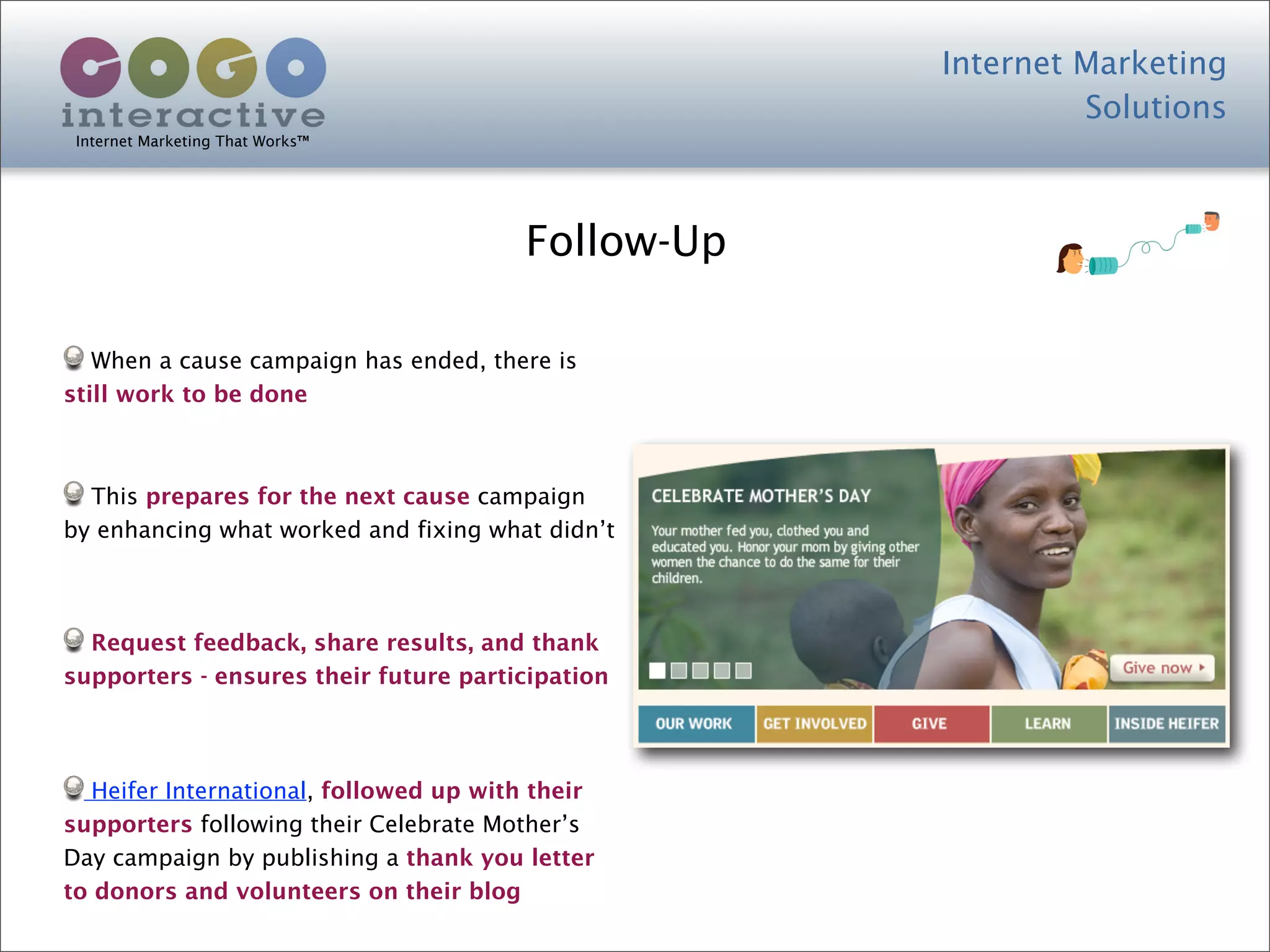Internet Marketing
                                                             Solutions
 Internet Marketing That Works™




                                        Follow-Up

   When a cause campaign has ended, there is
still work to be done



  This prepares for the next cause campaign
by enhancing what worked and fixing what didn’t



  Request feedback, share results, and thank
supporters - ensures their future participation




   Heifer International, followed up with their
supporters following their Celebrate Mother’s
Day campaign by publishing a thank you letter
to donors and volunteers on their blog
 