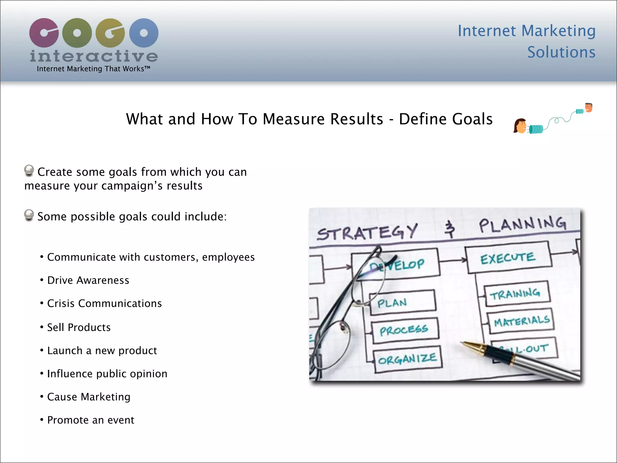 Internet Marketing
                                                                           Solutions
  Internet Marketing That Works™




                         What and How To Measure Results - Define Goals


 Create some goals from which you can
measure your campaign’s results

  Some possible goals could include:


  • Communicate with customers, employees
  • Drive Awareness
  • Crisis Communications
  • Sell Products
  • Launch a new product
  • Influence public opinion
  • Cause Marketing
  • Promote an event
 