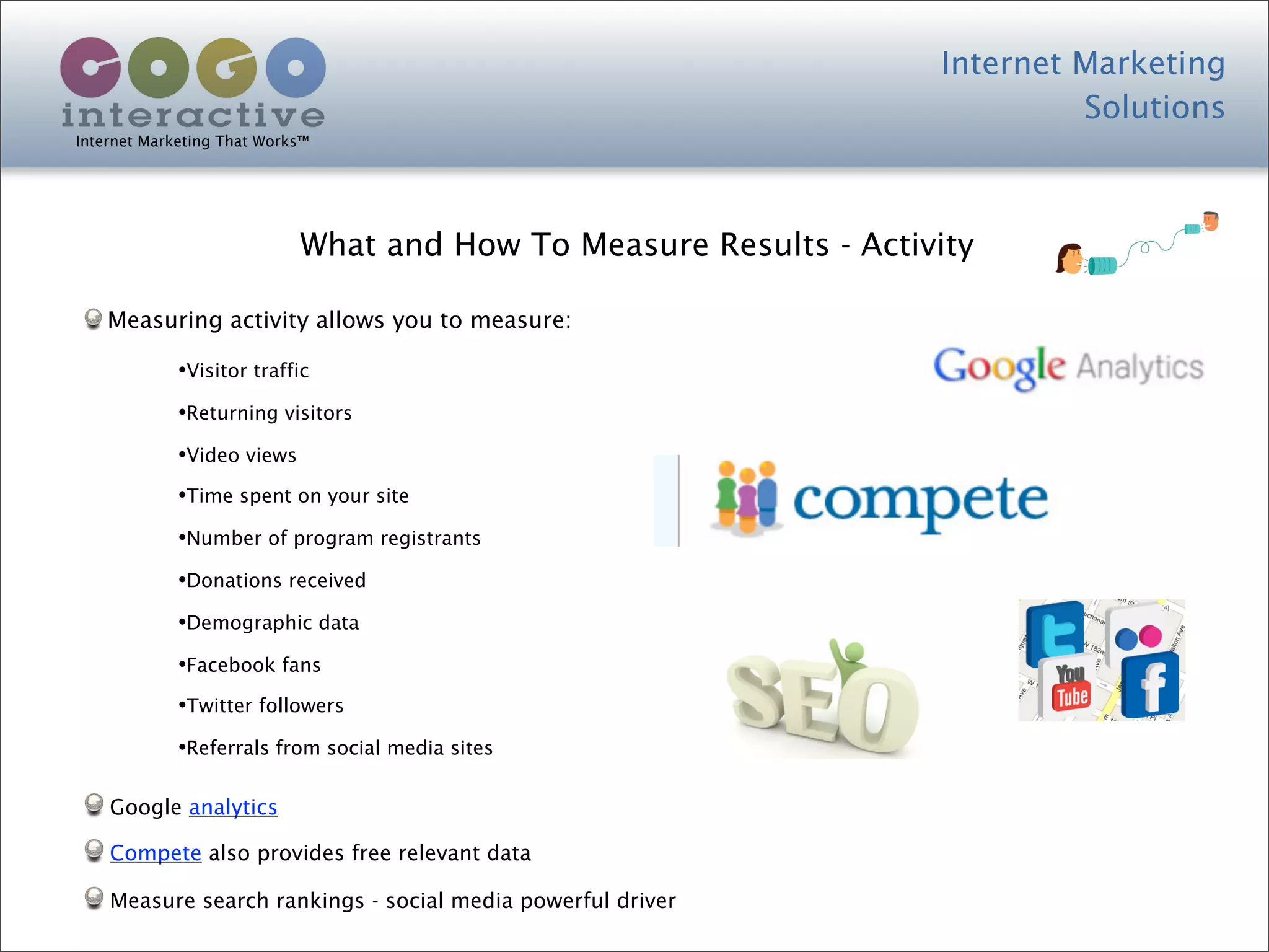 Internet Marketing
                                                                            Solutions
Internet Marketing That Works™




                            What and How To Measure Results - Activity

    Measuring activity allows you to measure:

             •Visitor traffic
             •Returning visitors
             •Video views
             •Time spent on your site
             •Number of program registrants
             •Donations received
             •Demographic data
             •Facebook fans
             •Twitter followers
             •Referrals from social media sites

    Google analytics

    Compete also provides free relevant data

    Measure search rankings - social media powerful driver
 