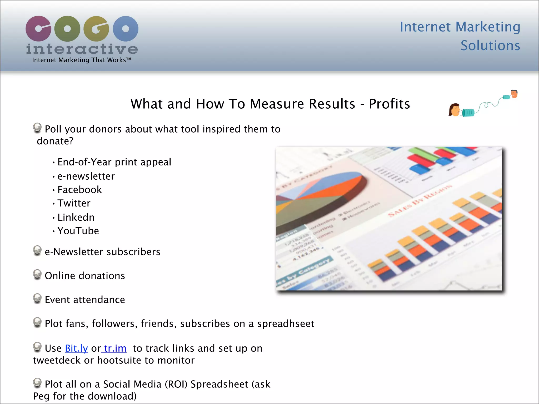 Internet Marketing
                                                                             Solutions
Internet Marketing That Works™




                             What and How To Measure Results - Profits
  Poll your donors about what tool inspired them to
 donate?

     •End-of-Year print appeal
     •e-newsletter
     •Facebook
     •Twitter
     •Linkedn
     •YouTube
   e-Newsletter subscribers

   Online donations

   Event attendance

   Plot fans, followers, friends, subscribes on a spreadhseet

  Use Bit.ly or tr.im to track links and set up on
tweetdeck or hootsuite to monitor

  Plot all on a Social Media (ROI) Spreadsheet (ask
Peg for the download)
 