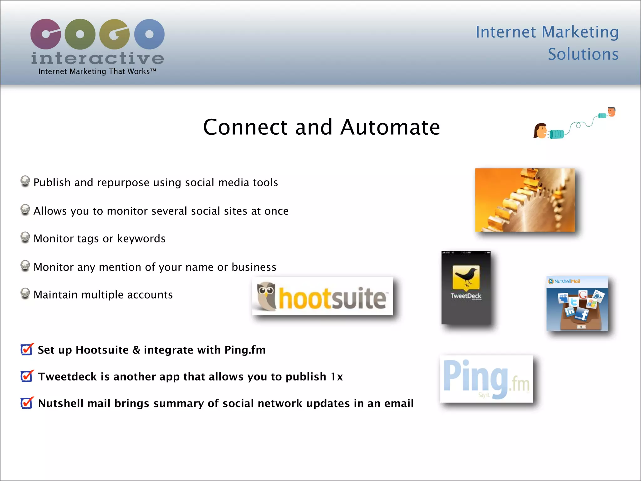 Internet Marketing
                                                                              Solutions
Internet Marketing That Works™




                                 Connect and Automate

Publish and repurpose using social media tools

Allows you to monitor several social sites at once

Monitor tags or keywords

Monitor any mention of your name or business

Maintain multiple accounts




Set up Hootsuite & integrate with Ping.fm

Tweetdeck is another app that allows you to publish 1x

Nutshell mail brings summary of social network updates in an email
 