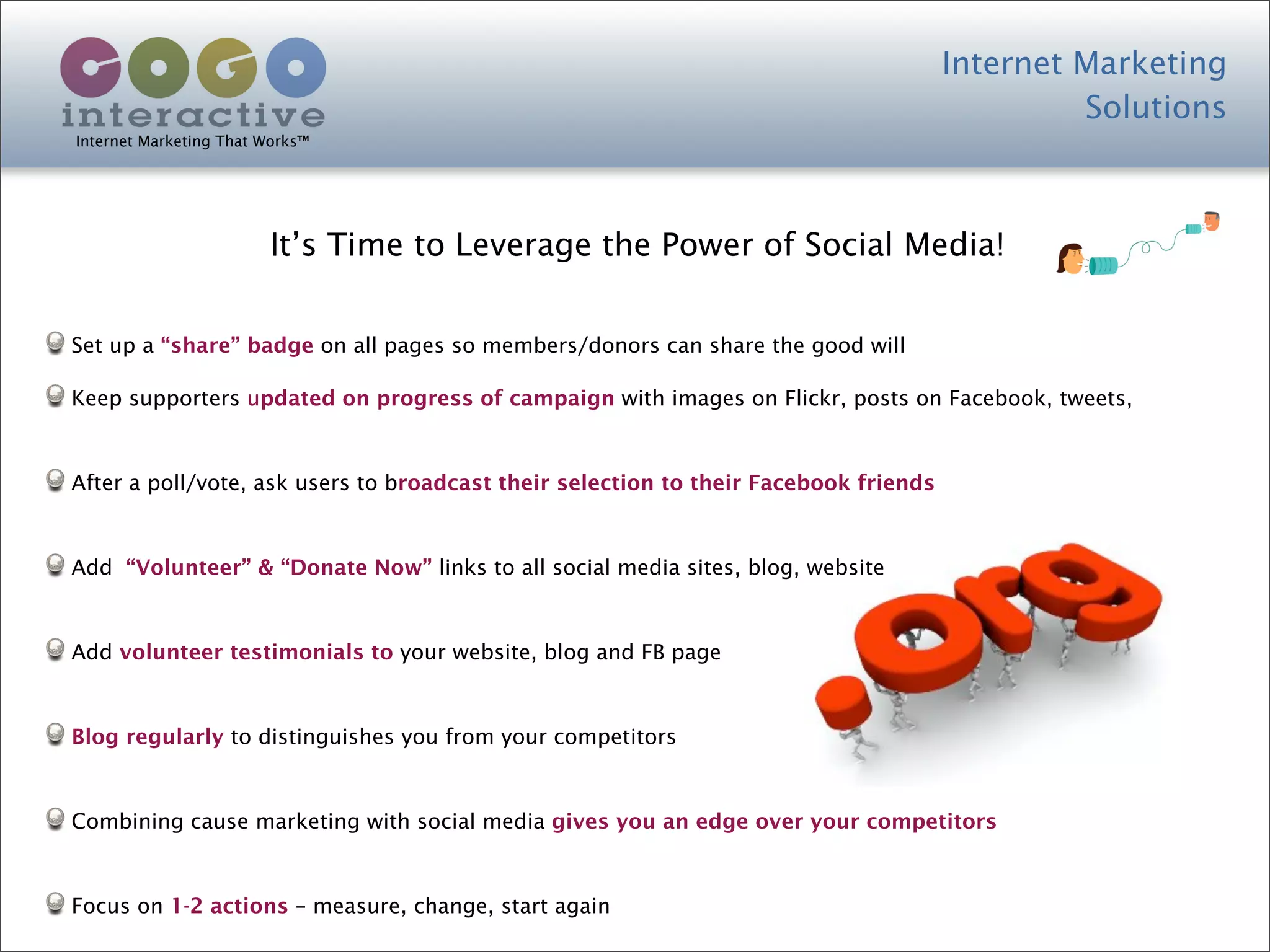Internet Marketing
                                                                                               Solutions
Internet Marketing That Works™




                        It’s Time to Leverage the Power of Social Media!


Set up a “share” badge on all pages so members/donors can share the good will

Keep supporters updated on progress of campaign with images on Flickr, posts on Facebook, tweets,



After a poll/vote, ask users to broadcast their selection to their Facebook friends



Add “Volunteer” & “Donate Now” links to all social media sites, blog, website



Add volunteer testimonials to your website, blog and FB page



Blog regularly to distinguishes you from your competitors



Combining cause marketing with social media gives you an edge over your competitors



Focus on 1-2 actions – measure, change, start again
 