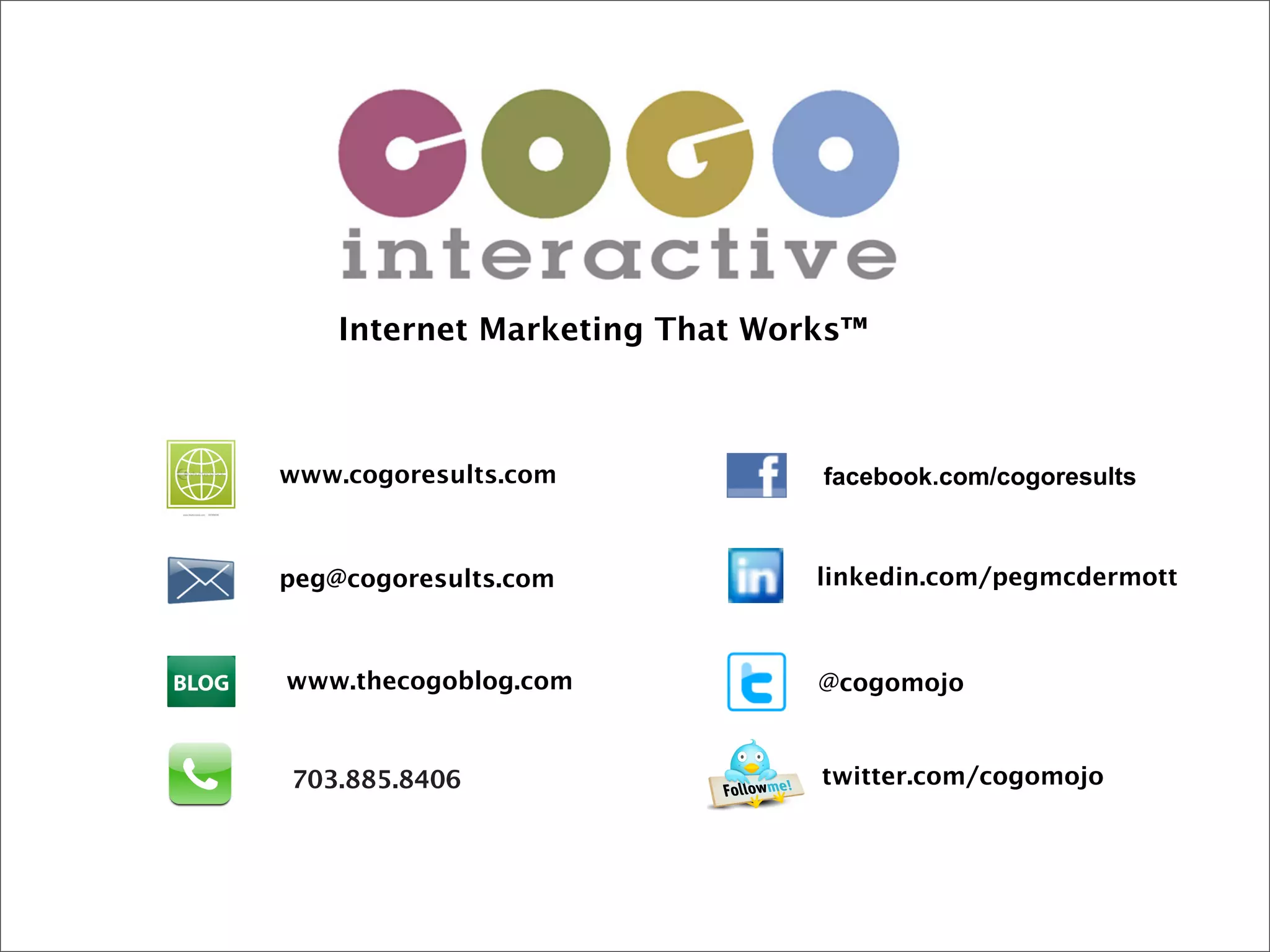 Internet Marketing That Works™



www.cogoresults.com            facebook.com/cogoresults



peg@cogoresults.com            linkedin.com/pegmcdermott



www.thecogoblog.com            @cogomojo


703.885.8406                   twitter.com/cogomojo
 