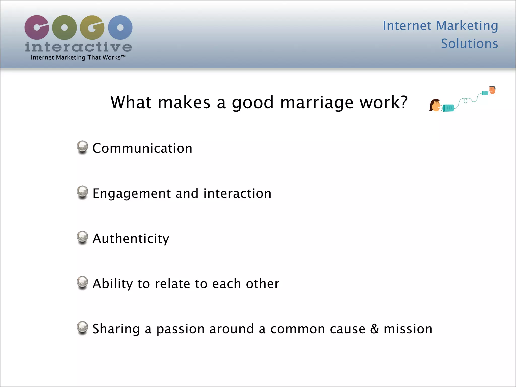 Internet Marketing
                                                                     Solutions
Internet Marketing That Works™




                         What makes a good marriage work?

                   Communication


                   Engagement and interaction


                   Authenticity


                   Ability to relate to each other


                   Sharing a passion around a common cause & mission
 