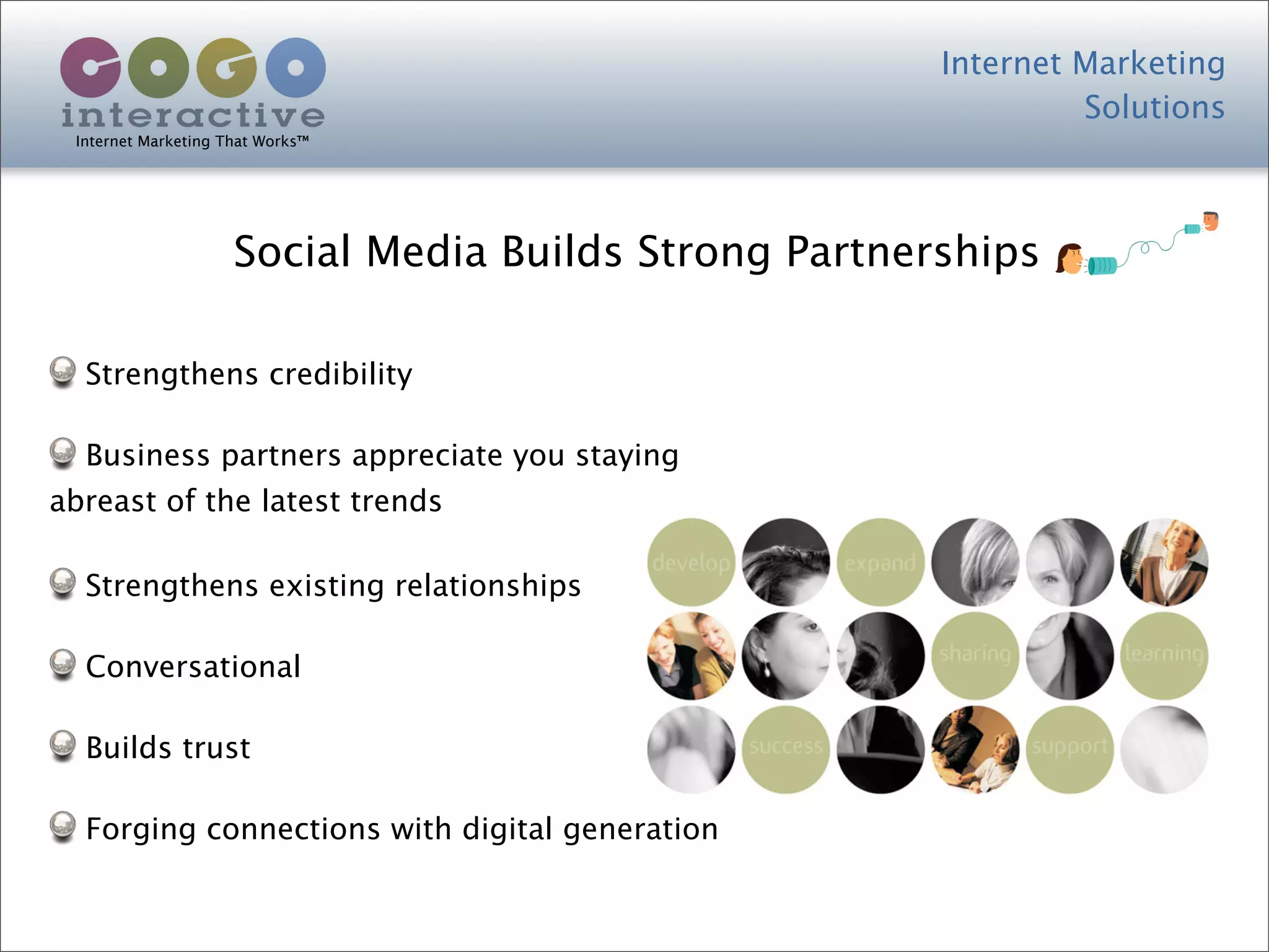 Internet Marketing
                                                                Solutions
 Internet Marketing That Works™




                     Social Media Builds Strong Partnerships

  Strengthens credibility

  Business partners appreciate you staying
abreast of the latest trends

  Strengthens existing relationships

  Conversational

  Builds trust

  Forging connections with digital generation
 