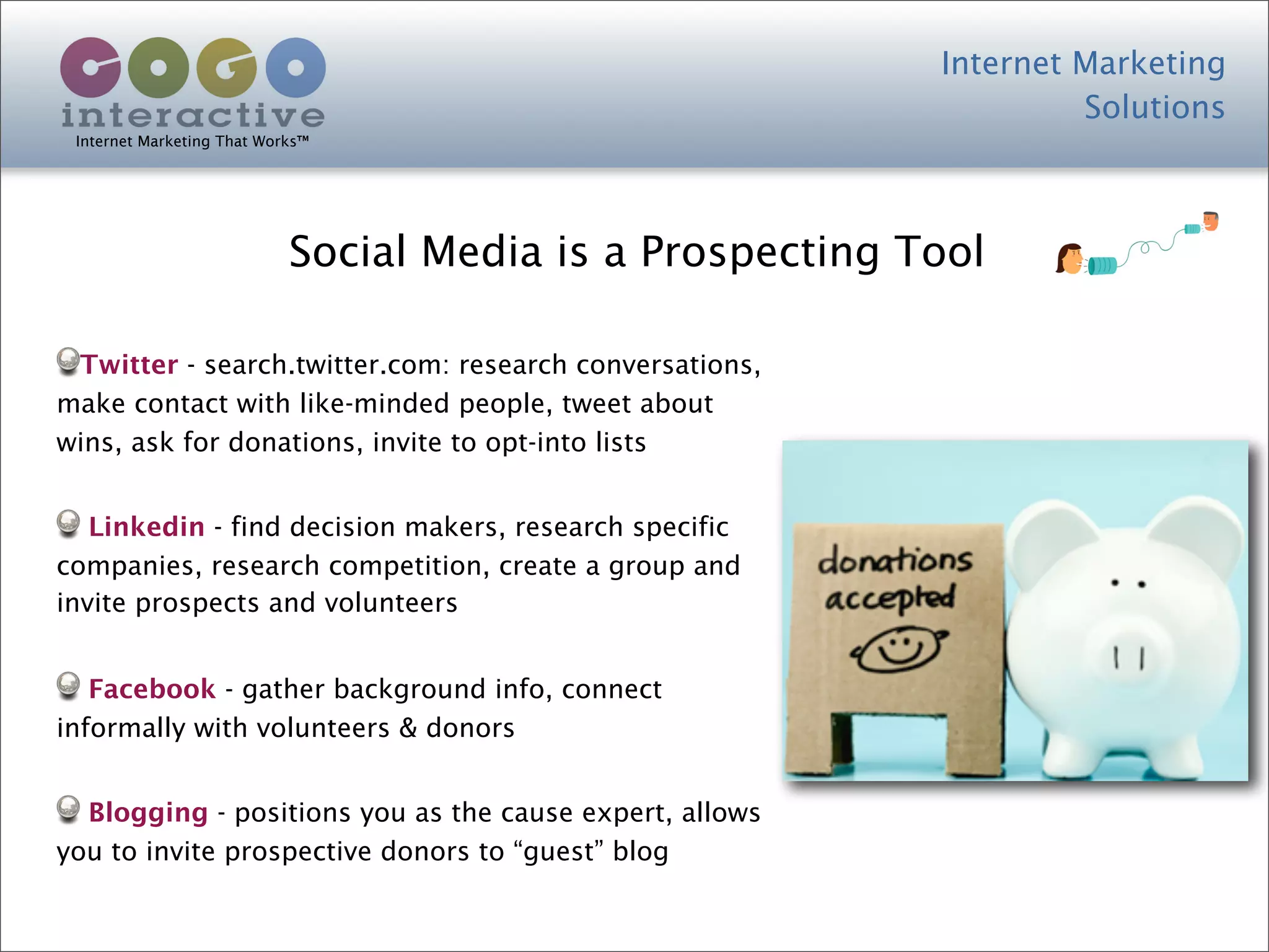 Internet Marketing
                                                                    Solutions
 Internet Marketing That Works™




                            Social Media is a Prospecting Tool

 Twitter - search.twitter.com: research conversations,
make contact with like-minded people, tweet about
wins, ask for donations, invite to opt-into lists


   Linkedin - find decision makers, research specific
companies, research competition, create a group and
invite prospects and volunteers


   Facebook - gather background info, connect
informally with volunteers & donors


  Blogging - positions you as the cause expert, allows
you to invite prospective donors to “guest” blog
 