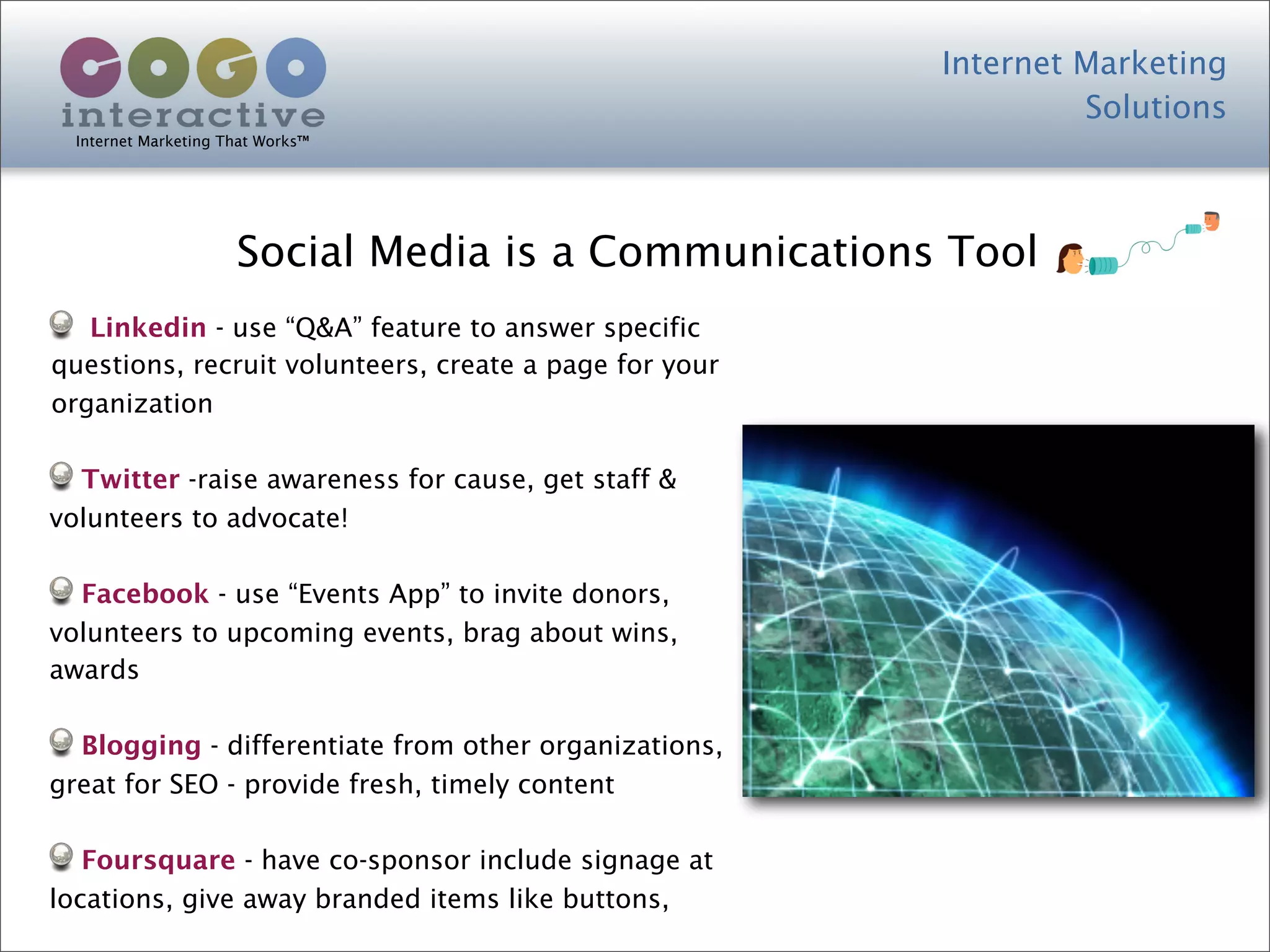 Internet Marketing
                                                                 Solutions
  Internet Marketing That Works™




                      Social Media is a Communications Tool
   Linkedin - use “Q&A” feature to answer specific
questions, recruit volunteers, create a page for your
organization

  Twitter -raise awareness for cause, get staff &
volunteers to advocate!

  Facebook - use “Events App” to invite donors,
volunteers to upcoming events, brag about wins,
awards

  Blogging - differentiate from other organizations,
great for SEO - provide fresh, timely content

   Foursquare - have co-sponsor include signage at
locations, give away branded items like buttons,
 