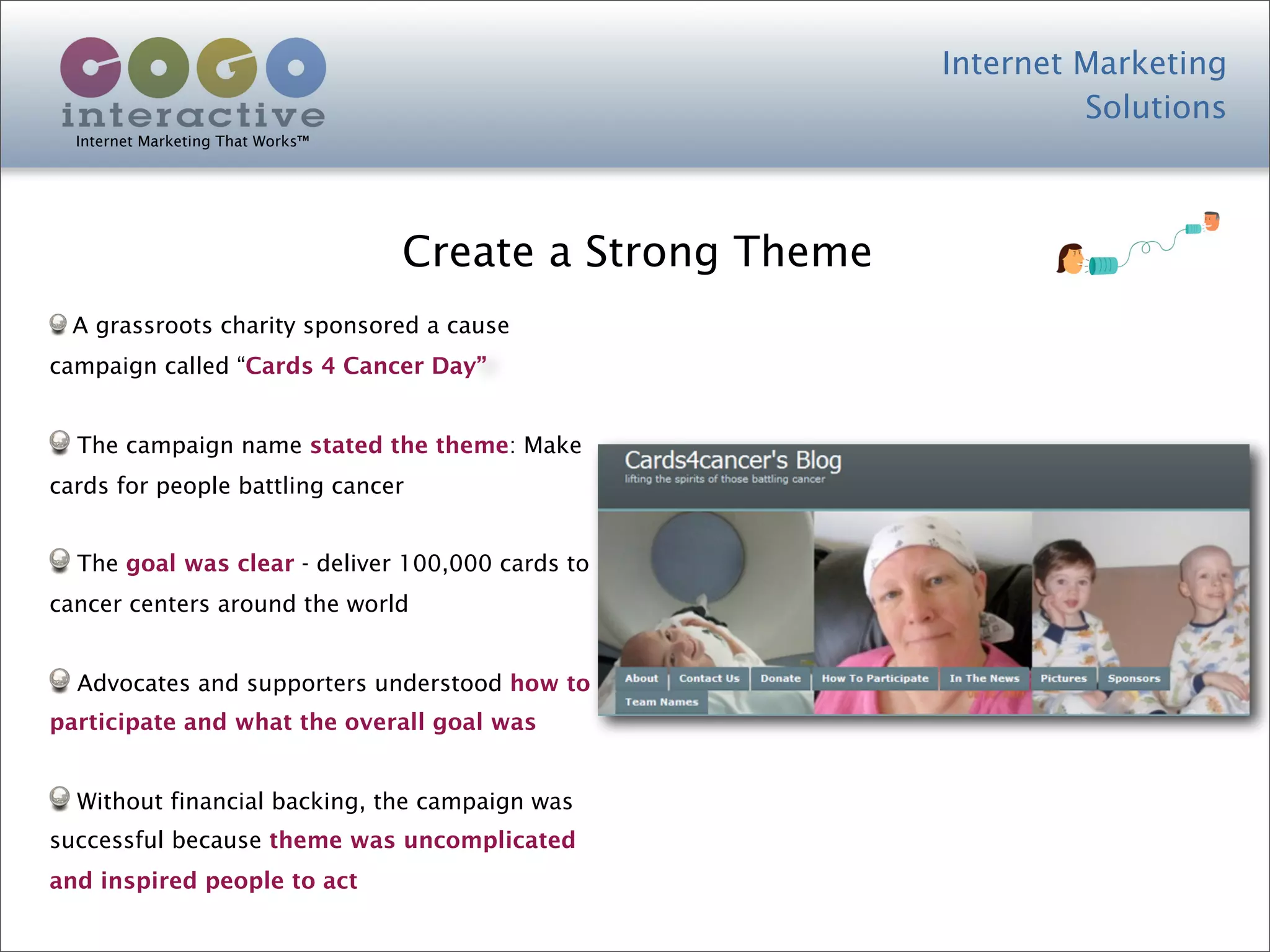Internet Marketing
                                                                    Solutions
  Internet Marketing That Works™




                                   Create a Strong Theme
  A grassroots charity sponsored a cause
campaign called “Cards 4 Cancer Day”


  The campaign name stated the theme: Make
cards for people battling cancer


  The goal was clear - deliver 100,000 cards to
cancer centers around the world


  Advocates and supporters understood how to
participate and what the overall goal was


  Without financial backing, the campaign was
successful because theme was uncomplicated
and inspired people to act
 