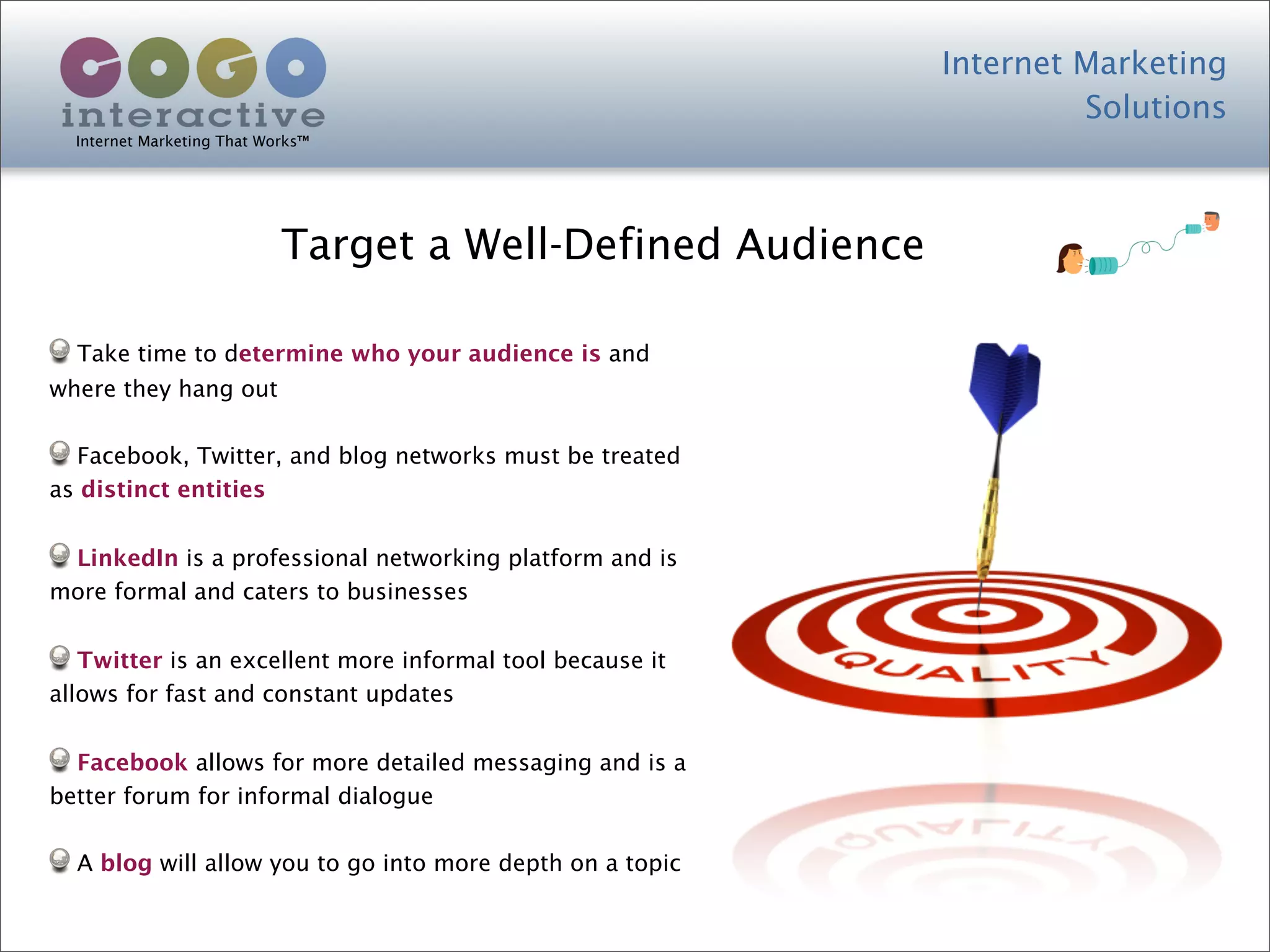 Internet Marketing
                                                                      Solutions
  Internet Marketing That Works™




                            Target a Well-Defined Audience

  Take time to determine who your audience is and
where they hang out

  Facebook, Twitter, and blog networks must be treated
as distinct entities


 LinkedIn is a professional networking platform and is
more formal and caters to businesses


   Twitter is an excellent more informal tool because it
allows for fast and constant updates


  Facebook allows for more detailed messaging and is a
better forum for informal dialogue

  A blog will allow you to go into more depth on a topic
 