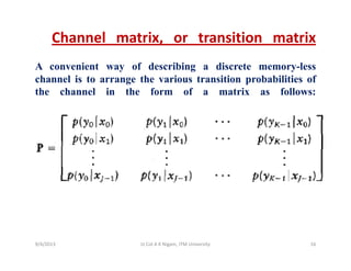 Channel matrix, or transition matrix
A convenient way of describing a discrete memory-less
channel is to arrange the various transition probabilities ofg p
the channel in the form of a matrix as follows:
9/4/2013 16Lt Col A K Nigam, ITM University
 