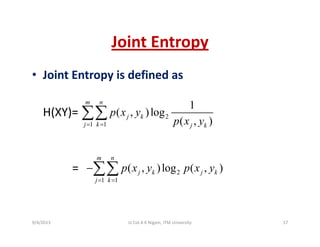 Joint EntropyJoint Entropy
• Joint Entropy is defined asJoint Entropy is defined as
( )
1
( )l
m n
∑∑H(XY)= 2
1 1
1
( , )log
( , )
j k
j k j k
p x y
p x y= =
∑∑
= 2( )log ( )
m n
k kp x y p x y−∑∑ 2
1 1
( , )log ( , )j k j k
j k
p x y p x y
= =
∑∑
9/4/2013 17Lt Col A K Nigam, ITM University
 