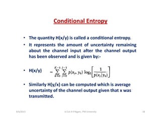 Conditional EntropyConditional Entropy
• The quantity H(x/y) is called a conditional entropyThe quantity H(x/y) is called a conditional entropy.
• It represents the amount of uncertainty remaining
about the channel input after the channel output
has been observed and is given by:‐
• H(x/y)• H(x/y)
• Similarly H(y/x) can be computed which is averageSimilarly H(y/x) can be computed which is average 
uncertainty of the channel output given that x was 
transmitted.
9/4/2013 18Lt Col A K Nigam, ITM University
 