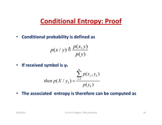 Conditional Entropy: ProofConditional Entropy: Proof
• Conditional probability is defined asp y
( , )
( / )
( )
p x y
p x y
p y
• If received symbol is yk
( )p y
m
1
( , )
( / )
( )
m
j k
j
k
k
p x y
then p X y
p y
=
=
∑
• The associated  entropy is therefore can be computed as 
( )kp y
9/4/2013 19Lt Col A K Nigam, ITM University
 