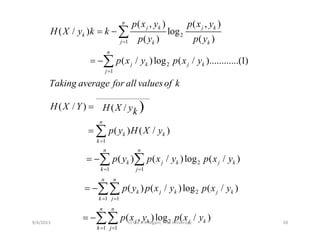 2
1
( , ) ( , )
( / ) log
( ) ( )
n
j k j k
k
j k k
p x y p x y
H X y k k
p y p y=
= − ∑
2
1
( / )log ( / )............(1)
n
j k j k
j
p x y p x y
=
= −∑
___________________
( / ) ( / )
Taking average for all valuesof k
H X Y H X yk
=
1
( / ) ( /
( ) ( / )
)
n
k k
k
H X Y H X yk
p y H X y
=
= ∑1
2
1 1
( ) ( / )log (
k
n n
k j k j
k j
p y p x y p x
=
= =
= −∑ ∑ / )ky
1 1k j
2
1 1
( ) ( / )log ( / )
n n
k j k j k
k j
p y p x y p x y
= =
= −∑∑
2
1 1
( , )log ( / )
j
n n
j k j k
k j
p x y p x y
= =
= −∑∑9/4/2013 20Lt Col A K Nigam, ITM University
 