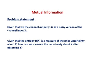 Mutual Information
Problem statement
Mutual Information 
Given that we the channel output yk is as a noisy version of the 
channel input Xj.
Given that the entropy H(X) is a measure of the prior uncertaintyGiven that the entropy H(X) is a measure of the prior uncertainty 
about X, how can we measure the uncertainty about X after 
observing Y?
 