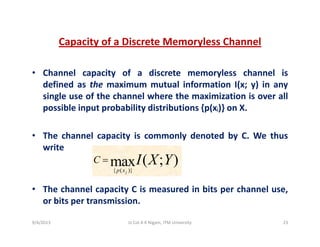Capacity of a Discrete Memoryless Channelp y y
• Channel capacity of a discrete memoryless channel isp y y
defined as the maximum mutual information I(x; y) in any
single use of the channel where the maximization is over all
possible input probability distributions {p(xj)} on Xpossible input probability distributions {p(xj)} on X.
• The channel capacity is commonly denoted by C. We thusp y y y
write
{ ( )}
( ; )maxp x
C I X Y=
• The channel capacity C is measured in bits per channel use,
or bits per transmission
{ ( )}jp x
or bits per transmission.
9/4/2013 23Lt Col A K Nigam, ITM University
 