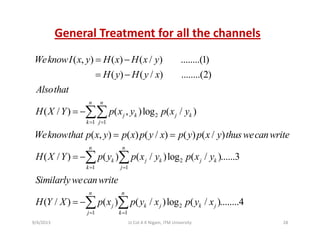 General Treatment for all the channels
( , ) ( ) ( / ) ........(1)
( ) ( / ) ........(2)
WeknowI x y H x H x y
H y H y x
= −
= −( ) ( / ) ........(2)
( / ) ( )l ( / )
n n
H y H y x
Alsothat
H X Y ∑∑ 2
1 1
( / ) ( , )log ( / )
( , ) ( ) ( / ) ( ) ( / )
j k j k
k j
H X Y p x y p x y
Weknowthat p x y p x p y x p y p x y thuswecanwrite
= =
= −
= =
∑∑
2
1 1
( , ) ( ) ( ) ( ) ( )
( / ) ( ) ( / )log ( / ).
n n
k j k j k
k j
p y p p y p y p y
H X Y p y p x y p x y
= =
= −∑ ∑ .....3
j
( / ) ( ) ( / )log ( / ) 4
n n
Similarlywecanwrite
H Y X p x p y x p y x= ∑ ∑ 2
1 1
( / ) ( ) ( / )log ( / )........4j k j k j
j k
H Y X p x p y x p y x
= =
= −∑ ∑
9/4/2013 28Lt Col A K Nigam, ITM University
 