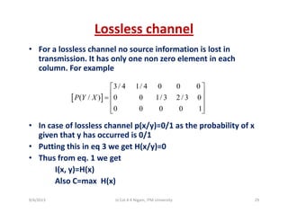 Lossless channel
• For a lossless channel no source information is lost in 
transmission. It has only one non zero element in each 
column For examplecolumn. For example
[ ]
3/ 4 1/ 4 0 0 0
( / ) 0 0 1/ 3 2 / 3 0P Y X
⎡ ⎤
⎢ ⎥
⎢ ⎥
• In case of lossless channel p(x/y)=0/1 as the probability of x
[ ]( / ) 0 0 1/ 3 2 / 3 0
0 0 0 0 1
P Y X = ⎢ ⎥
⎢ ⎥⎣ ⎦
• In case of lossless channel p(x/y)=0/1 as the probability of x 
given that y has occurred is 0/1
• Putting this in eq 3 we get H(x/y)=0
• Thus from eq. 1 we get
I(x, y)=H(x)
Also C=max H(x)Also C=max  H(x)
9/4/2013 29Lt Col A K Nigam, ITM University
 