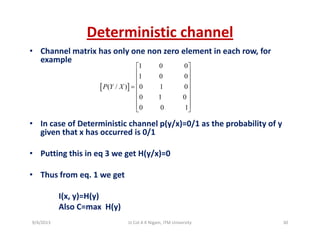 Deterministic channel
• Channel matrix has only one non zero element in each row, for 
example
1 0 0
1 0 0
⎡ ⎤
⎢ ⎥
⎢ ⎥
[ ]
1 0 0
( / ) 0 1 0
0 1 0
0 0 1
P Y X
⎢ ⎥
⎢ ⎥=
⎢ ⎥
⎢ ⎥
⎢ ⎥⎣ ⎦
• In case of Deterministic channel p(y/x)=0/1 as the probability of y 
given that x has occurred is 0/1
0 0 1⎢ ⎥⎣ ⎦
• Putting this in eq 3 we get H(y/x)=0
• Thus from eq. 1 we get
I(x, y)=H(y)
Also C=max  H(y)
9/4/2013 30Lt Col A K Nigam, ITM University
 