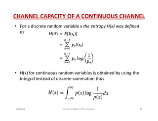 CHANNEL CAPACITY OF A CONTINUOUS CHANNEL
• For a discrete random variable x the entropy H(x) was defined 
as
• H(x) for continuous random variables is obtained by using the 
integral instead of discrete summation thus
9/4/2013 34Lt Col A K Nigam, ITM University
 