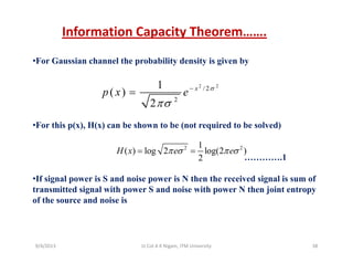 Information Capacity Theorem…….
•For Gaussian channel the probability density is given by
2 21 2 2
/ 2
2
1
( )
2
x
p x e σ
πσ
−
=
•For this p(x), H(x) can be shown to be (not required to be solved)
2 21
( ) log 2 log(2 )H x e eπ σ π σ= =
………….1
•If signal power is S and noise power is N then the received signal is sum of
t itt d i l ith S d i ith N th j i t t
( ) og og( )
2
x e eπ σ π σ
transmitted signal with power S and noise with power N then joint entropy
of the source and noise is
9/4/2013 38Lt Col A K Nigam, ITM University
 