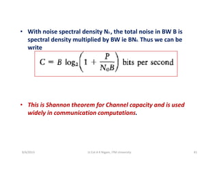 • With noise spectral density N the total noise in BW B is• With noise spectral density N0 , the total noise in BW B is 
spectral density multiplied by BW ie BN0.  Thus we can be 
write
• This is Shannon theorem for Channel capacity and is used 
widely in communication computations.
9/4/2013 41Lt Col A K Nigam, ITM University
 