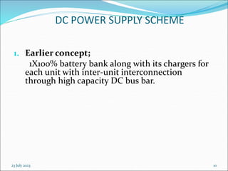 23 July 2023 10
DC POWER SUPPLY SCHEME
1. Earlier concept;
1X100% battery bank along with its chargers for
each unit with inter-unit interconnection
through high capacity DC bus bar.
 