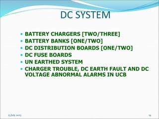 23 July 2023 19
DC SYSTEM
 BATTERY CHARGERS [TWO/THREE]
 BATTERY BANKS [ONE/TWO]
 DC DISTRIBUTION BOARDS [ONE/TWO]
 DC FUSE BOARDS
 UN EARTHED SYSTEM
 CHARGER TROUBLE, DC EARTH FAULT AND DC
VOLTAGE ABNORMAL ALARMS IN UCB
 