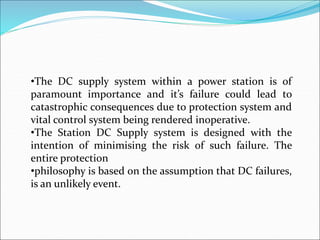 •The DC supply system within a power station is of
paramount importance and it’s failure could lead to
catastrophic consequences due to protection system and
vital control system being rendered inoperative.
•The Station DC Supply system is designed with the
intention of minimising the risk of such failure. The
entire protection
•philosophy is based on the assumption that DC failures,
is an unlikely event.
 