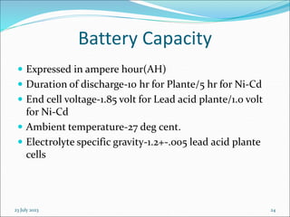 23 July 2023 24
Battery Capacity
 Expressed in ampere hour(AH)
 Duration of discharge-10 hr for Plante/5 hr for Ni-Cd
 End cell voltage-1.85 volt for Lead acid plante/1.0 volt
for Ni-Cd
 Ambient temperature-27 deg cent.
 Electrolyte specific gravity-1.2+-.005 lead acid plante
cells
 