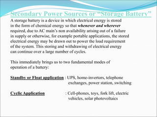 Secondary Power Sources or “Storage Battery”
A storage battery is a device in which electrical energy is stored
in the form of chemical energy so that whenever and wherever
required, due to AC main’s non availability arising out of a failure
in supply or otherwise, for example portable applications, the stored
electrical energy may be drawn out to power the load requirement
of the system. This storing and withdrawing of electrical energy
can continue over a large number of cycles.
This immediately brings us to two fundamental modes of
operation of a battery:
Standby or Float application : UPS, home-invertors, telephone
exchanges, power station, switching
Cyclic Application : Cell-phones, toys, fork lift, electric
vehicles, solar photovoltaics
 