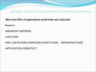 More than 90% of applications world-wide use Lead-acid
Reasons:
•ABUNDANT MATERIAL
•LOW COST
•WELL DEVELOPED SERVICING & RECYCLING INFRASTRUCTURE
•APPLICATION VERSATILITY
Advantage “Lead Acid” as Secondary Power in Industrial Applications:
 