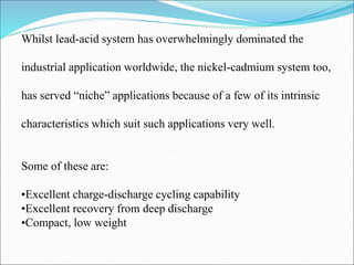 Whilst lead-acid system has overwhelmingly dominated the
industrial application worldwide, the nickel-cadmium system too,
has served “niche” applications because of a few of its intrinsic
characteristics which suit such applications very well.
Some of these are:
•Excellent charge-discharge cycling capability
•Excellent recovery from deep discharge
•Compact, low weight
 