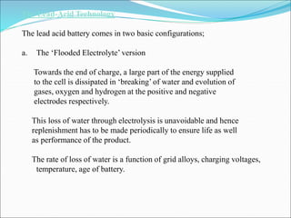 The Lead-Acid Technology
The lead acid battery comes in two basic configurations;
a. The ‘Flooded Electrolyte’ version
Towards the end of charge, a large part of the energy supplied
to the cell is dissipated in ‘breaking’ of water and evolution of
gases, oxygen and hydrogen at the positive and negative
electrodes respectively.
This loss of water through electrolysis is unavoidable and hence
replenishment has to be made periodically to ensure life as well
as performance of the product.
The rate of loss of water is a function of grid alloys, charging voltages,
temperature, age of battery.
 