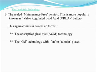 The Lead-Acid Technology
b. The sealed ‘Maintenance Free’ version. This is more popularly
known as “Valve Regulated Lead Acid (VRLA)” battery
This again comes in two basic forms:
** The absorptive glass mat (AGM) technology
** The ‘Gel’ technology with ‘flat’ or ‘tubular’ plates.
 
