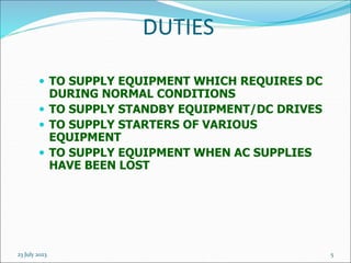 23 July 2023 5
DUTIES
 TO SUPPLY EQUIPMENT WHICH REQUIRES DC
DURING NORMAL CONDITIONS
 TO SUPPLY STANDBY EQUIPMENT/DC DRIVES
 TO SUPPLY STARTERS OF VARIOUS
EQUIPMENT
 TO SUPPLY EQUIPMENT WHEN AC SUPPLIES
HAVE BEEN LOST
 