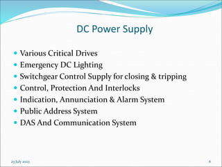 23 July 2023 6
DC Power Supply
 Various Critical Drives
 Emergency DC Lighting
 Switchgear Control Supply for closing & tripping
 Control, Protection And Interlocks
 Indication, Annunciation & Alarm System
 Public Address System
 DAS And Communication System
 