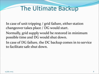 23 July 2023 8
The Ultimate Backup
In case of unit tripping / grid failure, either station
changeover takes place / DG would start.
Normally, grid supply would be restored in minimum
possible time and DG would shut down.
In case of DG failure, the DC backup comes in to service
to facilitate safe shut down.
 