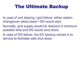 The Ultimate Backup
In case of unit tripping / grid failure, either station
changeover takes place / DG would start.
Normally, grid supply would be restored in minimum
possible time and DG would shut down.
In case of DG failure, the DC backup comes in to
service to facilitate safe shut down.
 
