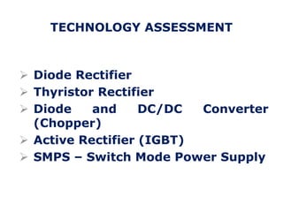  Diode Rectifier
 Thyristor Rectifier
 Diode and DC/DC Converter
(Chopper)
 Active Rectifier (IGBT)
 SMPS – Switch Mode Power Supply
TECHNOLOGY ASSESSMENT
 